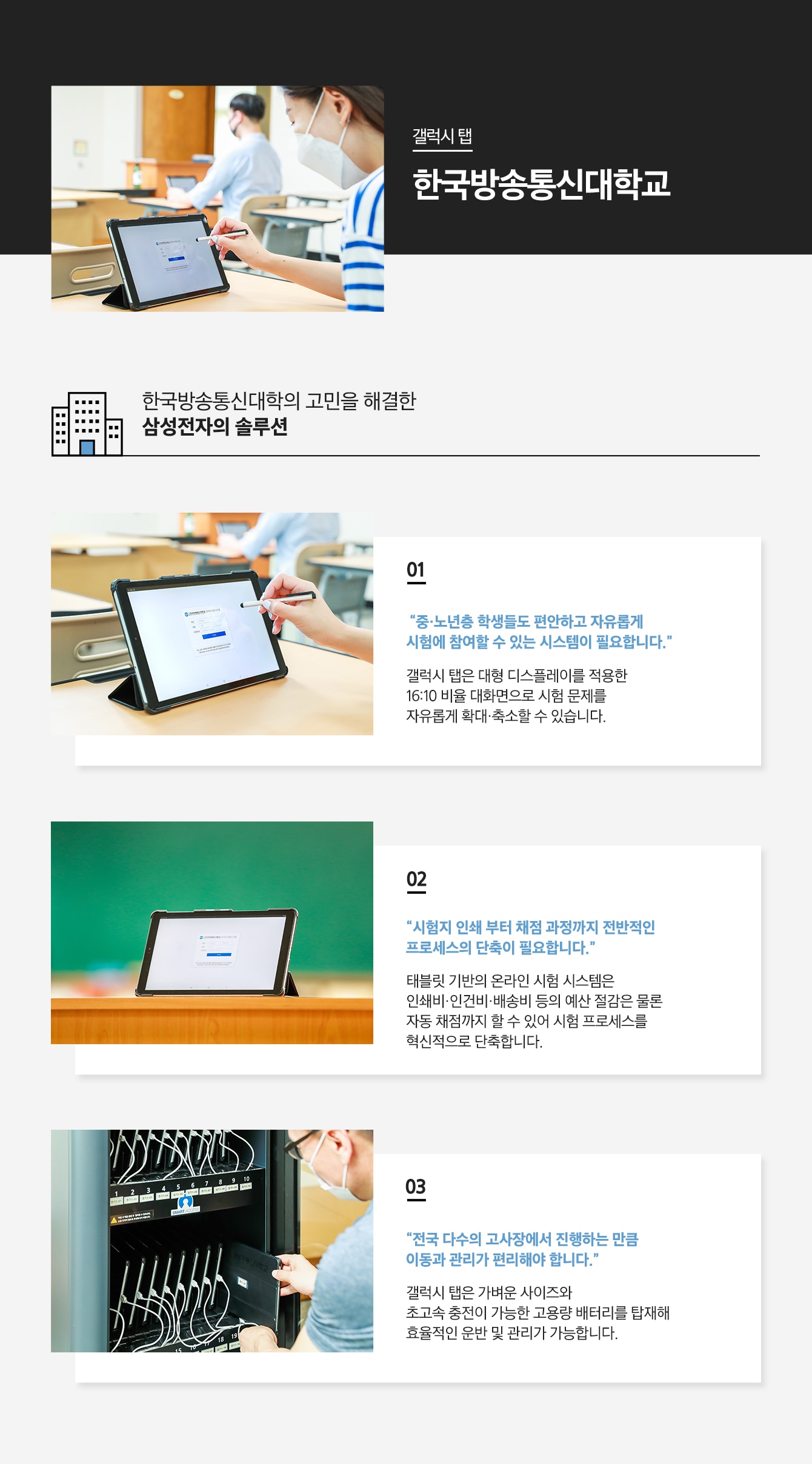 갤럭시 탭 한국방송통신대학교 한국방송통신대학의 고민을 해결한 삼성전자의 솔루션 01 '중·노년층 학생들도 편안하고 자유롭게 시험에 참여할 수 있는 시스템이 필요합니다.' 갤럭시 탭은 대형 디스플레이를 적용한 16:10 비율 대화면으로 시험 문제를 자유롭게 확대·축소할 수 있습니다. 02 '시험지 인쇄 부터 채점 과정까지 전반적인 프로세스의 단축이 필요합니다.' 태블릿 기반의 온라인 시험 시스템은 인쇄비·인건비·배송비 등의 예산 절감은 물론 자동 채점까지 할 수 있어 시험 프로세스를 혁신적으로 단축합니다. 03 '전국 다수의 고사장에서 진행하는 만큼 이동과 관리가 편리해야 합니다.' 갤럭시 탭은 가벼운 사이즈와 초고속 충전이 가능한 고용량 배터리를 탑재해 효율적인 운반 및 관리가 가능합니다.