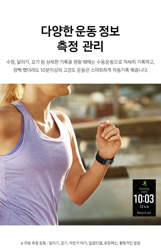 GPS 탑재로 정확한 운동 정보 측정 스마트폰 없이도 거리 속도, 경로 등을 정확하게 측정하여 운동정보를 기록 할 수 있습니다.정확한 운동 거리 측정 및 칼로리 계산으로 운동에 활력을 더 해보세요. ※ 자동 측정 운동 : 달리기, 걷기, 자전거 타기, 일립티컬, 로잉머신, 활동적인 운동 다양한 운동 정보 측정  관리 수영, 달리기, 요가 등 상세한 기록을 원할 때에는 수동운동으로 자세히 기록하고, 깜빡 했더라도 10분이상의 고강도 운동은 스마트하게 자동기록 해줍니다.