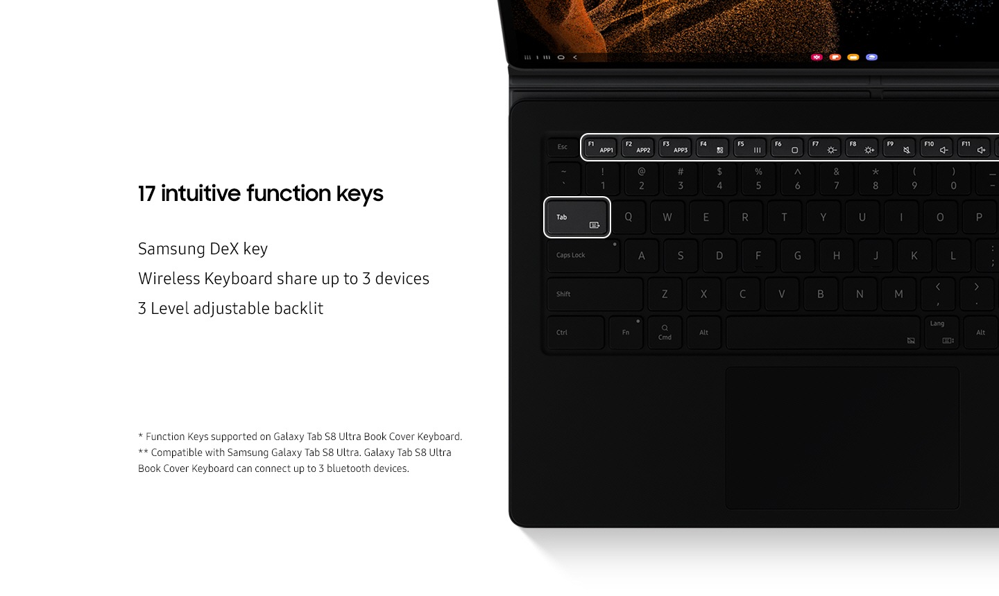 Embolded 17 intuitive function keys. Aligned with Samsung DeX key, Wireless Keyboard share up to 3 devices, 3 Level adjustable backlit. On the bottom are several disclaimers. Function Keys supported on Galaxy Tab S8 Ultra Book Cover Keyboard. Compatible with Samsung Galaxy Tab S8 Ultra. Galaxy Tab S8 Ultra Book Cover Keyboard can connect up to 3 bluetooth devices.
