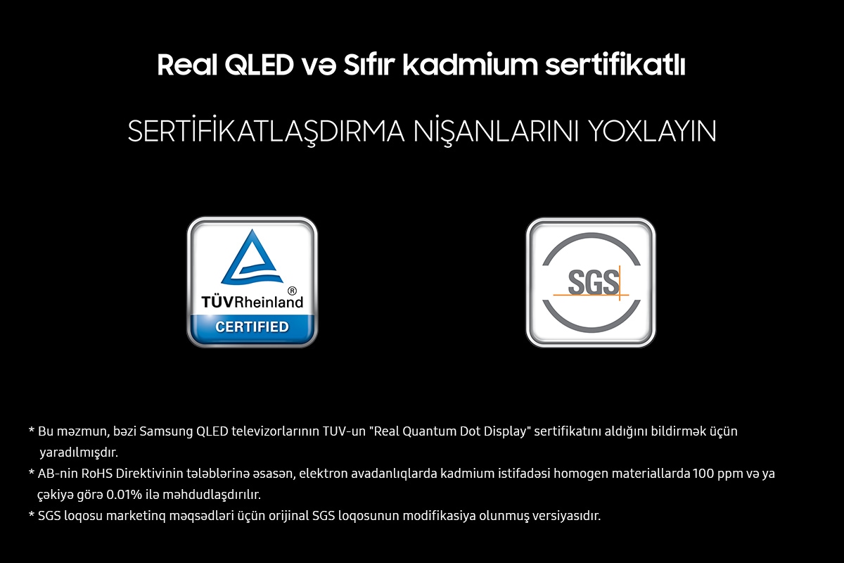 ''Real QLED and Zero cadmium certified' on a black background. Check the certification marks which are TUV Rheinland Certified and SGS with the respective logos. Disclaimers include This content was created to inform that certain Samsung QLED TVs obtained TUV's "Real Quantum Dot Display" certification. The EU RoHS Directive restricts the use of cadmium in electronic equipment to 100 ppm or 0.01% by weight in homogeneous materials. The SGS logo is a variation of the original SGS logo for marketing purposes.
