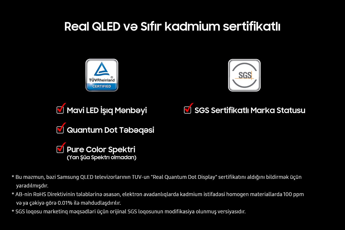 Qara fonda "Əsl QLED və Sıfır kadmium sertifikatı" var. Mavi LED İşıq Mənbəyi, Kvant Nöqtəsi Vərəqi və Saf Rəng Spektri (Spektrdə Yan Lob Yoxdur) üçün işarə qutuları olan TUV Rheinland Sertifikatlı loqotip. SGS Sertifikat Nişanı Statusu üçün işarə qutusu olan SGS loqotipi. İmtinalara daxildir: Bu məzmun müəyyən Samsung QLED televizorlarının TUV-un "Əsl Kvant Nöqtəsi Ekranı" sertifikatını aldığını bildirmək üçün yaradılmışdır. AB RoHS Direktivi elektron avadanlıqlarda kadmiumun istifadəsini homogen materiallarda 100 ppm və ya çəkiyə görə 0,01% ilə məhdudlaşdırır. SGS loqotipi marketinq məqsədləri üçün orijinal SGS loqotipinin bir variantıdır.