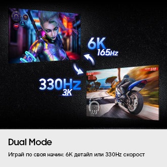 Dual Mode. Играй по своя начин – 6K детайл или 330Hz скорост. Два екрана показват различни игри: едната е в 6K и 165Hz, а другата – в 3K и 330Hz.