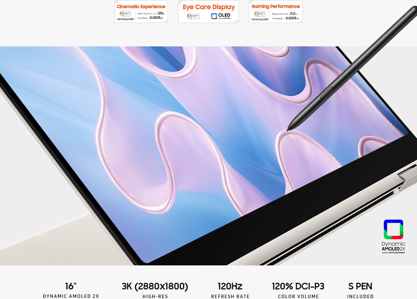 A beige-coloured Galaxy Book3 Pro 360 is folded slightly back, facing right with a colourful wavy wallpaper onscreen and an S Pen touching the screen. Above are three SGS certifications. The first certification is Cinematic Experience logo with text Colour Volume (DCI-P3) greater than or equal to 120%. True Black less than 0.0005nit. SGS Performance tested Samsung OLED. The second certification is Eye Care Display logo. SGS Performance tested. OLED provided by Samsung. The third certification is Gaming Performance logo with text Response Time less than or equal to 0.2ms. True Black less than 0.0005nit. SGS Performance tested Samsung OLED. Dynamic Amoled 2x vivified by Samsung display. 16" DYNAMIC AMOLED 2X. 3K (2880x1800) HIGH-RES. 120Hz REFRESH RATE. 120% DCI-P3 COLOUR VOLUME. S PEN INCLUDED.