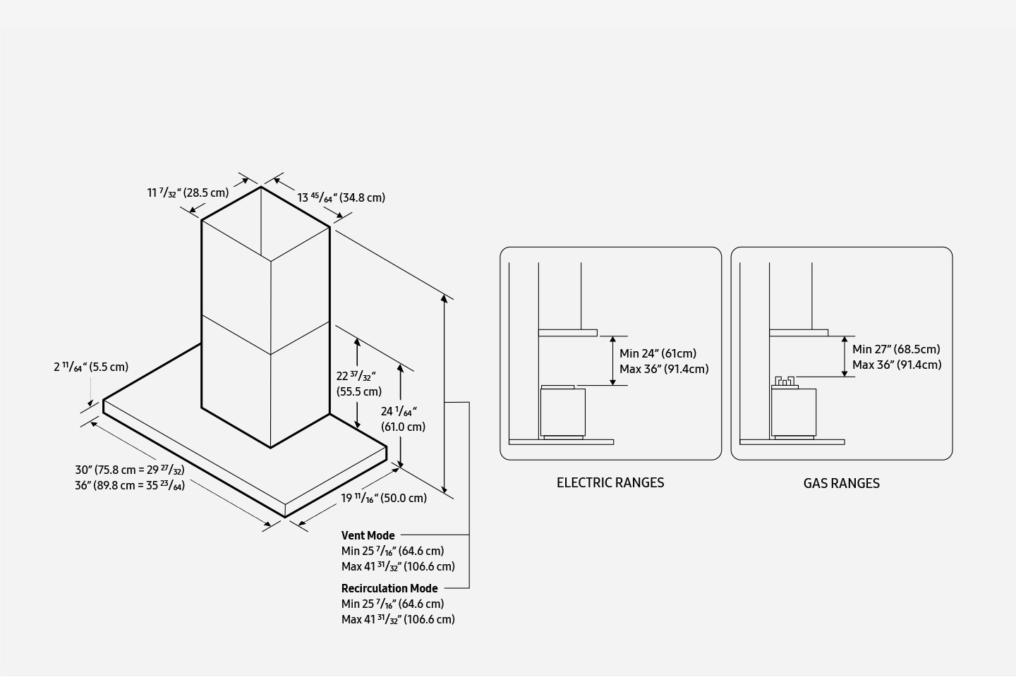 The size of the hood is 30”(75.8cm=29 27/32) or 36”(89.8cm=35 23/64) wide, 19 11/16”(50cm) deep, and 2 11/64”(5.5cm) high. The chimney height is 22 37/32”(55.5cm), and 24 1/64”(61cm) including the height of the hood. The chimney is 13 45/64”(34.8cm) wide, and 11 7/32”(28.5cm) deep. In Vent Mode, the total height including the chimney and the hood is Min 25 7/16”(64.6cm), and Max 41 31/32”(106.6cm). In Recirculation Mode, the total height including the chimney and the hood is Min 25 7/16”(64.6cm), and Max 41 31/32”(106.6cm). When installed with electric ranges, the distance between the ranges and the hood has to be Min 24”(61cm) and Max 36”(91.4cm). When installed with gas ranges, the distance between the ranges and the hood has to be Min 27”(68.5cm) and Max 36”(91.4cm).