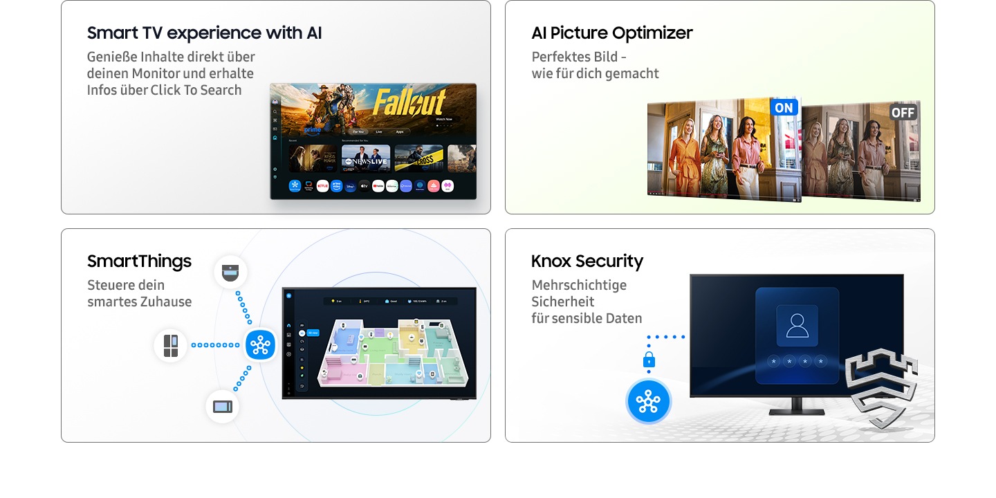 Smart-TV-Erlebnis mit KI. Genießen Sie Inhalte direkt und entdecken Sie mehr mit Click To Search. Der Hauptbildschirm zeigt die Smart TV-Apps-Seite mit verschiedenen Inhalten und Apps an. KI-Bildoptimierung. Optimales Bild für Ihren Verwendungszweck. Wenn AI Picture Optimizer eingeschaltet ist, ist der Bildschirm hell, wenn er ausgeschaltet ist, ist der Bildschirm gedimmt. SmartThings. Einfache Steuerung für Ihr intelligentes Zuhause. Eine 3D-Kartenansicht der Haushaltsgeräte. Mikrowelle, Kühlschrank und Staubsauger sind mit dem SmartThings-Symbol verbunden. Knox Sicherheit. Mehrschichtige Sicherheit für Ihre sensiblen Daten. SmartThings verbindet sich mit dem Monitor. Der Monitor zeigt einen sicheren Anmeldebildschirm an. Gesichert durch das Knox-Logo.