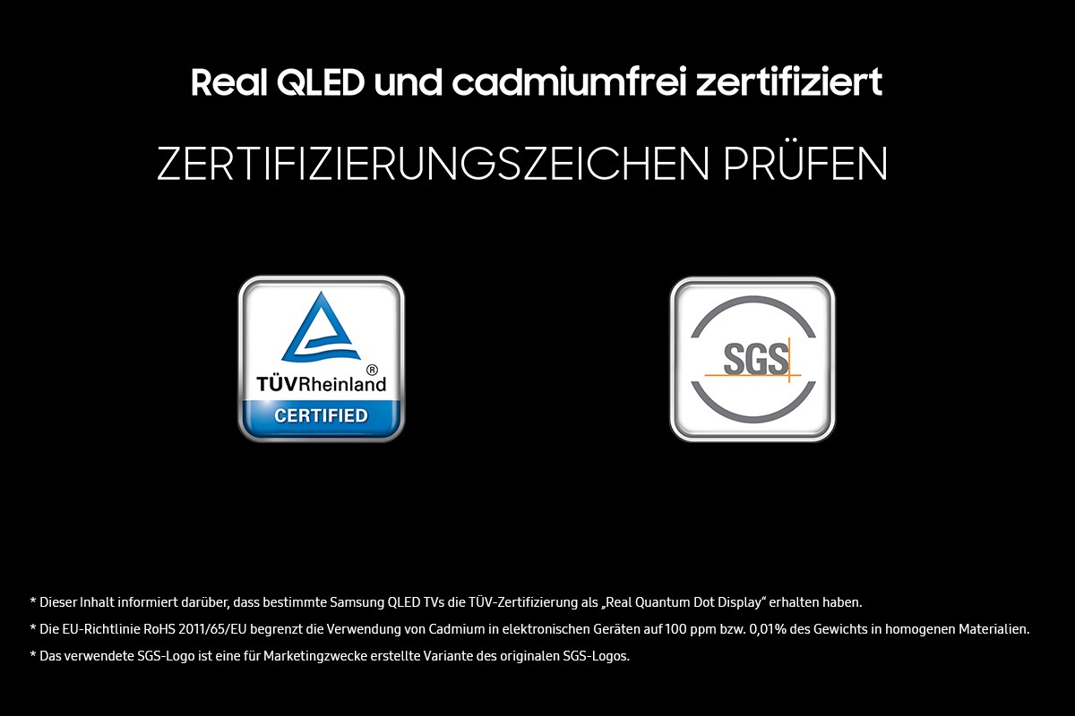 „Real QLED und Zero Cadmium zertifiziert“ auf schwarzem Hintergrund. Überprüfe die Zertifizierungszeichen, die von TÜV Rheinland und SGS zertifiziert sind, anhand der entsprechenden Logos. Haftungsausschluss: Dieser Inhalt wurde erstellt, um darüber zu informieren, dass bestimmte Samsung QLED-Fernseher die TÜV-Zertifizierung „Real Quantum Dot Display“ erhalten haben. Die EU-RoHS-Richtlinie beschränkt die Verwendung von Cadmium in elektronischen Geräten auf 100 ppm oder 0,01 Gewichtsprozent in homogenen Materialien. Das SGS-Logo ist eine Abwandlung des ursprünglichen SGS-Logos für Marketingzwecke.