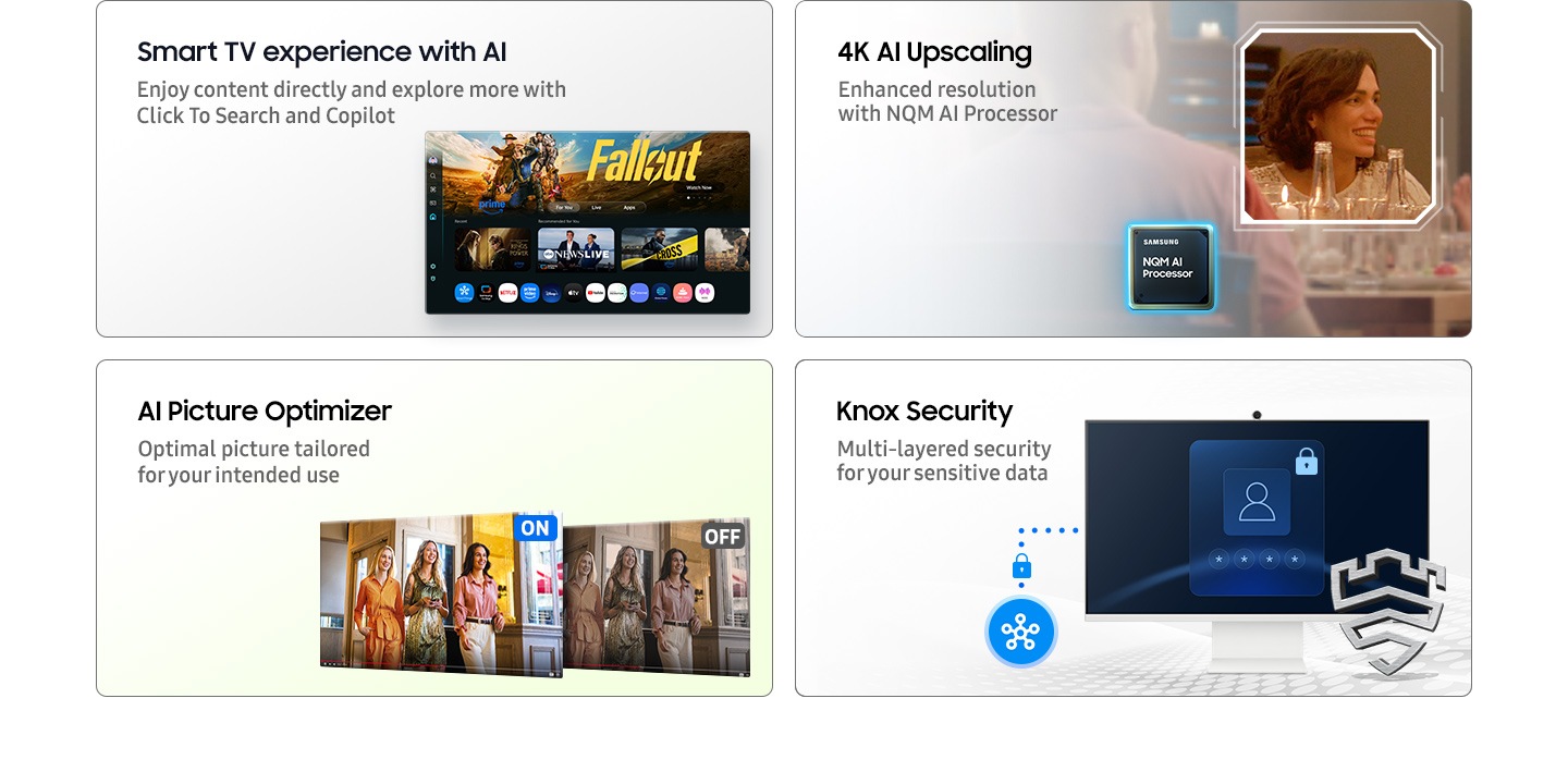 Smart TV experience with AI. Enjoy content directly and explore more with Click To Search and Copilot. Main screen shows Smart TV apps page with various content and apps lined up. 4K AI Upscaling. Enhanced resolution with NQM AI Processor. A clear shot of a woman. AI Picture Optimizer. Optimal picture tailored for your intended use. When AI Picture Optimizer is ON, the screen is bright, but when it is OFF, the screen is dimmed. Knox Security. Multi-layered security for your sensitive data. SmartThings links to the monitor. Monitor shows a secure login screen. Secured by Knox logo.
