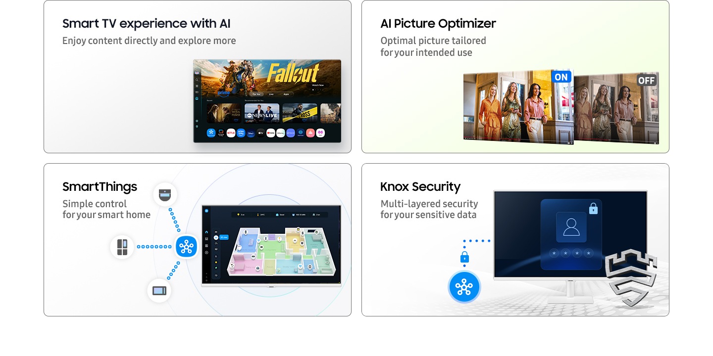 Smart TV experience with AI. Enjoy content directly and explore more with Click To Search and Copilot. Main screen shows Smart TV apps page with various content and apps lined up. AI Picture Optimizer. Optimal picture tailored for your intended use. When AI Picture Optimizer is ON, the screen is bright, but when it is OFF, the screen is dimmed. SmartThings. Simple control for your smart home. A 3D Map View of home devices. Microwave, refrigerator and vacuum cleaner connected to SmartThings icon. Knox Security. Multi-layered security for your sensitive data. SmartThings links to the monitor. Monitor shows a secure login screen. Secured by Knox logo.
