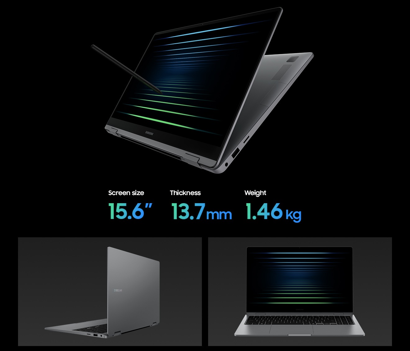 Galaxy Book5 360 in Gray is folded almost all the way back with the screen facing left, a black wallpaper shown onscreen and S Pen touching the screen. The 15.6 inch Galaxy Book5 360 has thickness of 13.7mm and weighs 1.46kg. Galaxy Book5 360 in Gray is open, facing back left with the Samsung logo visible on the laptop cover. Galaxy Book5 360 in Gray is open, facing forward with a black wallpaper onscreen.