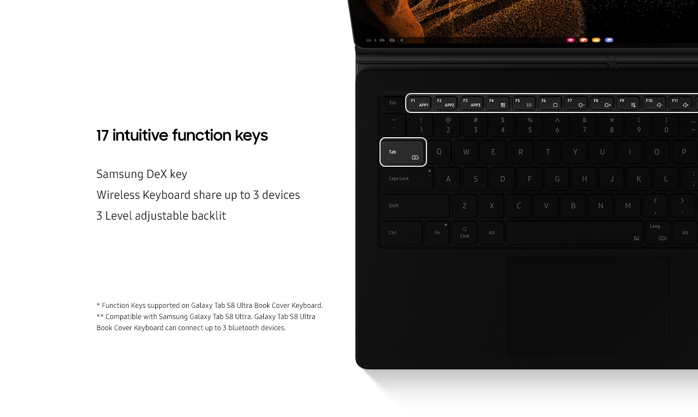 Highlighted 17 intuitive function keys. Align with Samsung DeX key, Wireless Keyboard share up to 3 devices, 3 Level adjustable backlit. And there are several disclaimers. Function Keys supported on Galaxy Tab S8 Ultra Book Cover Keyboard. Compatible with Samsung Galaxy Tab S8 Ultra. Galaxy Tab S8 Ultra Book Cover Keyboard can connect up to 3 bluetooth devices.
