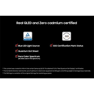 Real QLED and Zero cadmium certified' on a black background. TUV Rheinland Certified logo with check boxes for Blue LED Light Source, Quantum Dot Sheet, and Pure Color Spectrum (No Side Lobe in the Spectrum). SGS logo with check box for SGS Certification Mark Status. Disclaimers include This content was created to inform that certain Samsung QLED TVs obtained TUV's "Real Quantum Dot Display" certification. The EU RoHS Directive restricts the use of cadmium in electronic equipment to 100 ppm or 0.01% by weight in homogeneous materials. The SGS logo is a variation of the original SGS logo for marketing purposes.