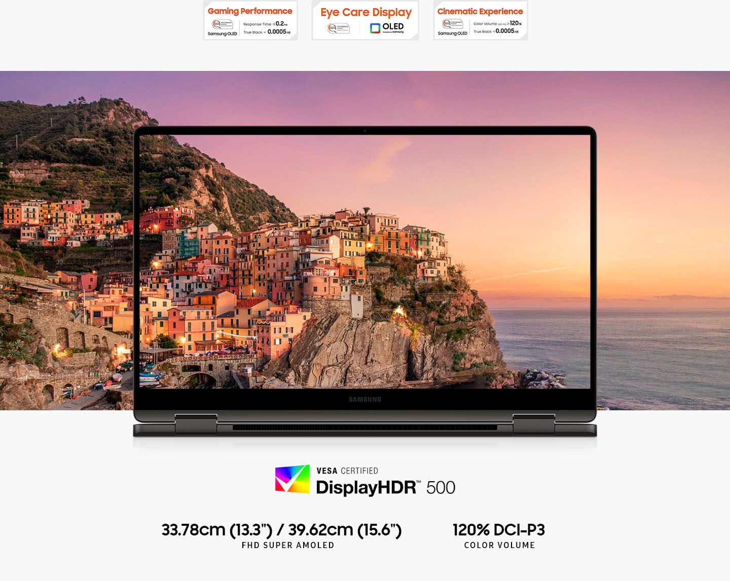 A colorful landscape of a town by the sea at sunset is shown on the screen of Galaxy Book3 360 with the picture extending outside the screen in all directions. Above are three SGS certifications. The Gaming Performance certification has the text Response Time less than or equal to 0.2ms, True Black less than 0.0005nit. SGS Performance tested Samsung OLED. The Eye Care Display logo. SGS Performance tested. OLED provided by Samsung. The Cinematic Experience certification has the text Color Volume (DCI-P3) greater than or equal to 120%, True Black less than 0.0005nit. SGS Performance tested Samsung OLED. Below is a Vesa Certified DisplayHDR 500 logo. 13.3"/15.6" FHD SUPER AMOLED. 120% DCI-P3 COLOR VOLUME.