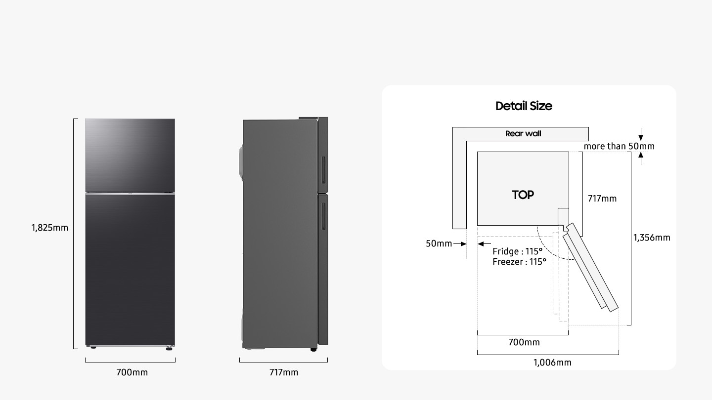 The refrigerator is 1,825mm high including the hinge, 700mm wide, and 717mm deep. Detailed sizes for installation are explained in the TOP view. When door of Fridge and Freezer is opened to 115 degrees, the total width is 1,006mm. When door is opened to 90 degrees, the total depth is 1,356mm. When installed, the refrigerator needs more than 50mm of space from the rear and side wall.