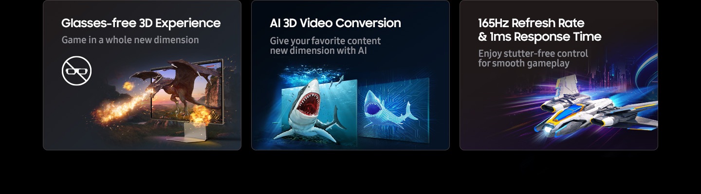 Glasses-free 3D experience, AI 3D Video Conversion, 165Hz refresh rate + 1ms response time. Game in a whole new dimension. Unlock new dimensions of your favorite content with AI. Enjoy stutter-free control for smooth gameplay.