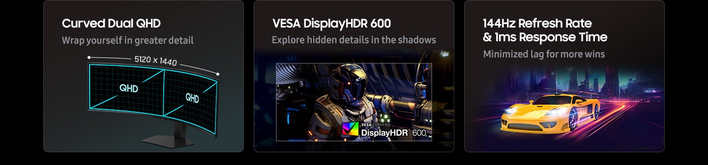 Curved Dual QHD, VESA DisplayHDR 600, 144Hz refresh rate & 1ms response time. Wrap yourself in greater detail. 5120 x 1440 QHD. Explore hidden details in the shadows. VESA certified DisplayHDR 600 logo. Minimized lag for more wins.