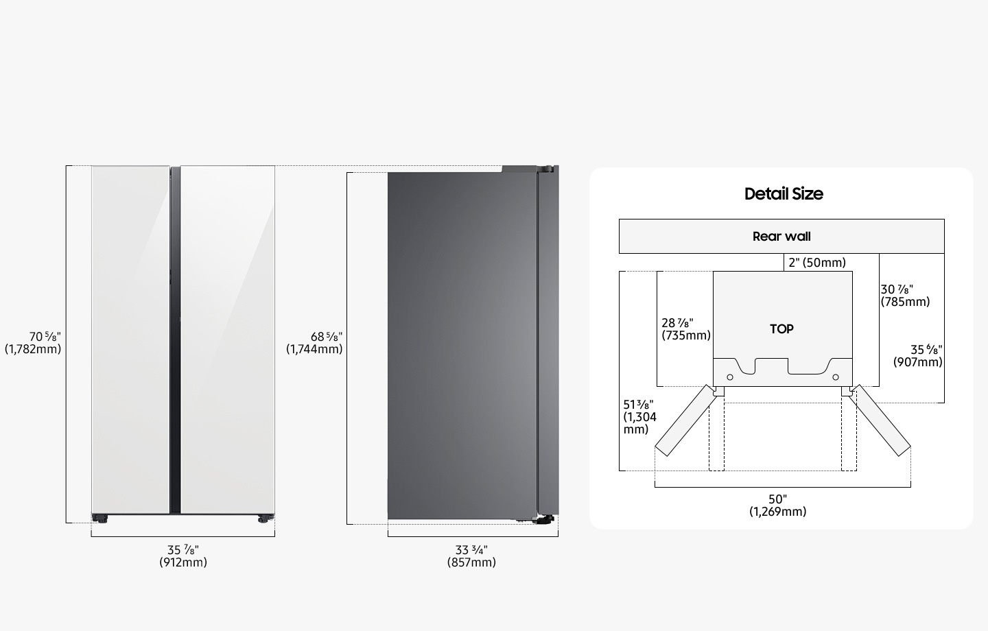 The Refrigerator is 70 5/8”(1,782mm) in height including the door, 35 7/8”(912mm) in width, 33 3/4”(857mm) in depth, and 68 5/8”(1,744mm) in height excluding the door from the rear. When installing, the refrigerator must be at least 2”(50mm) away from the back wall. The depth including the space between the refrigerator and the back wall and the refrigerator body is 30 7/8”(785mm), and the depth including the space between the refrigerator and the back wall and the refrigerator body and the refrigerator door is 35 6/8”(907mm). The depth of installed Refrigerator excluding the door closed is 28 7/8”(735mm), and the depth of the installed refrigerator including the door opened to 90 degrees is 51 3/8”(1,304mm). The width when both doors are fully opened is 50”(1,269mm).