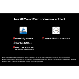 'Real QLED and Zero cadmium certified' on a black background. TUV Rheinland Certified logo with check boxes for Blue LED Light Source, Quantum Dot Sheet, and Pure Color Spectrum (No Side Lobe in the Spectrum). SGS logo wih check box for SGS Certification Mark Status. Disclaimers include This content was created to inform that certain Samsung QLED TVs obtained TUV's "Real Quantum Dot Display" certification. The EU RoHS Directive restricts the use of cadmium in electronic equipment to 100 ppm or 0.01% by weight in homogeneous materials. The SGS logo is a variation of the original SGS logo for marketing purposes.