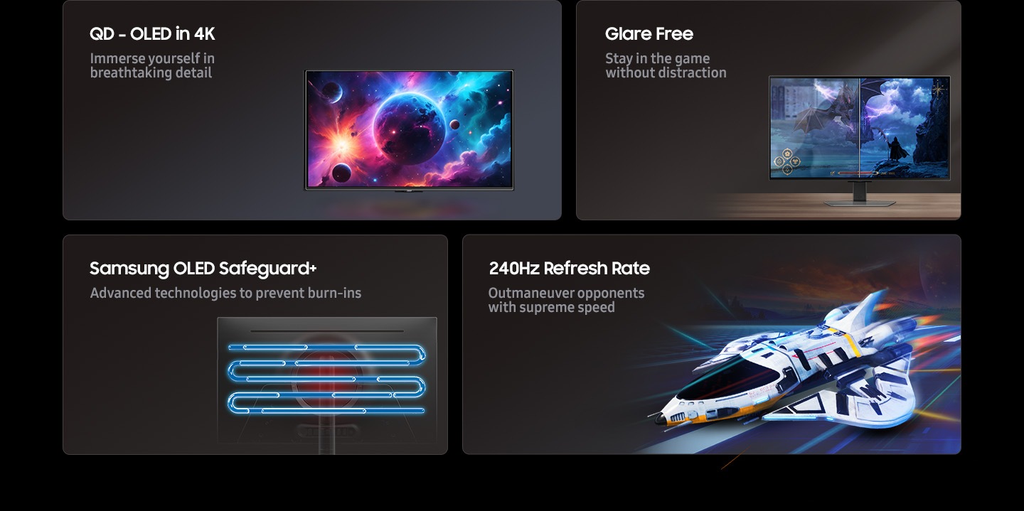 QD-OLED in 4K, Glare Free, Samsung OLED Safeguard+, 240Hz refresh rate. Immerse yourself in breathtaking detail. Stay in the game without distraction. Advanced technologies to prevent burn-ins. Outmaneuver opponents with supreme speed.