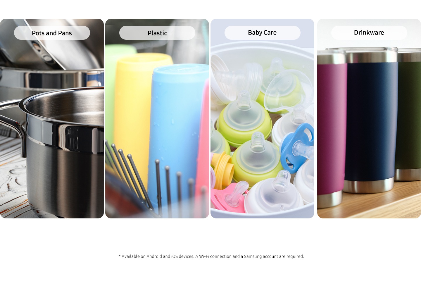 * Available on Android and iOS devices. A Wi-Fi connection and a Samsung account are required.Shows the different items that can be cleaned effectively using the 4 specialist programs that you can choose from: Pots and Pans, Plastic, Baby Care and Drinkware.