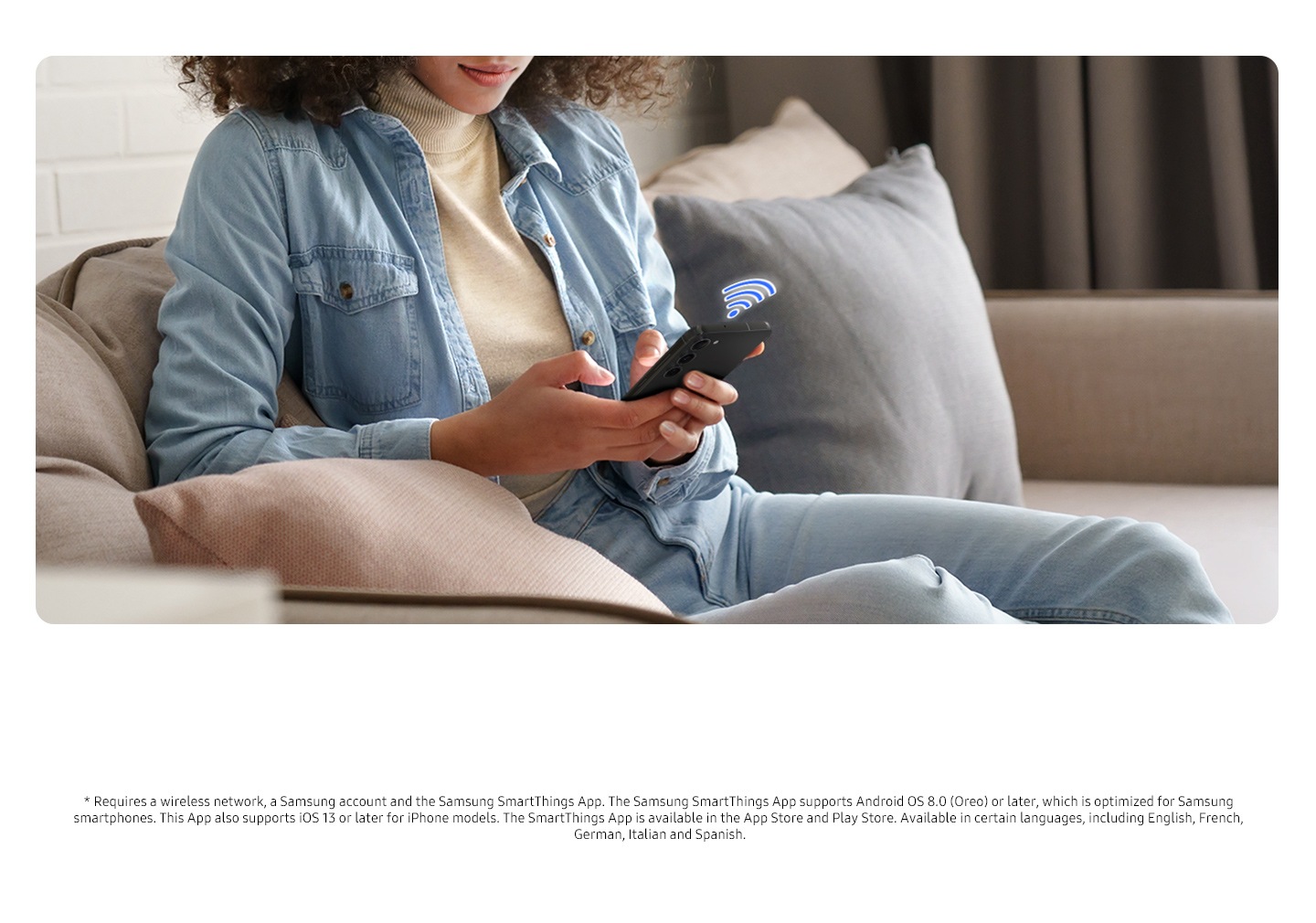 * Requires a wireless network, a Samsung account and the Samsung SmartThings App. The Samsung SmartThings App supports Android OS 8.0 (Oreo) or later, which is optimized for Samsung smartphones. This App also supports iOS 13 or later for iPhone models. The SmartThings App is available in the App Store and Play Store. Available in certain languages, including English, French, German, Italian and Spanish. A person is using SmartThings app on a smartphone by connecting Wi-Fi.