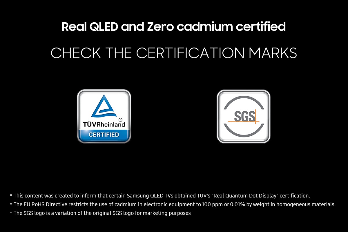 Real QLED and Zero cadmium certified' on a black background. Check the certification marks which are TUV Rheinland Certified and SGS with the respective logos. Disclaimers include This content was created to inform that certain Samsung QLED TVs obtained TUV's "Real Quantum Dot Display" certification. The EU RoHS Directive restricts the use of cadmium in electronic equipment to 100 ppm or 0.01% by weight in homogeneous materials. The SGS logo is a variation of the original SGS logo for marketing purposes.