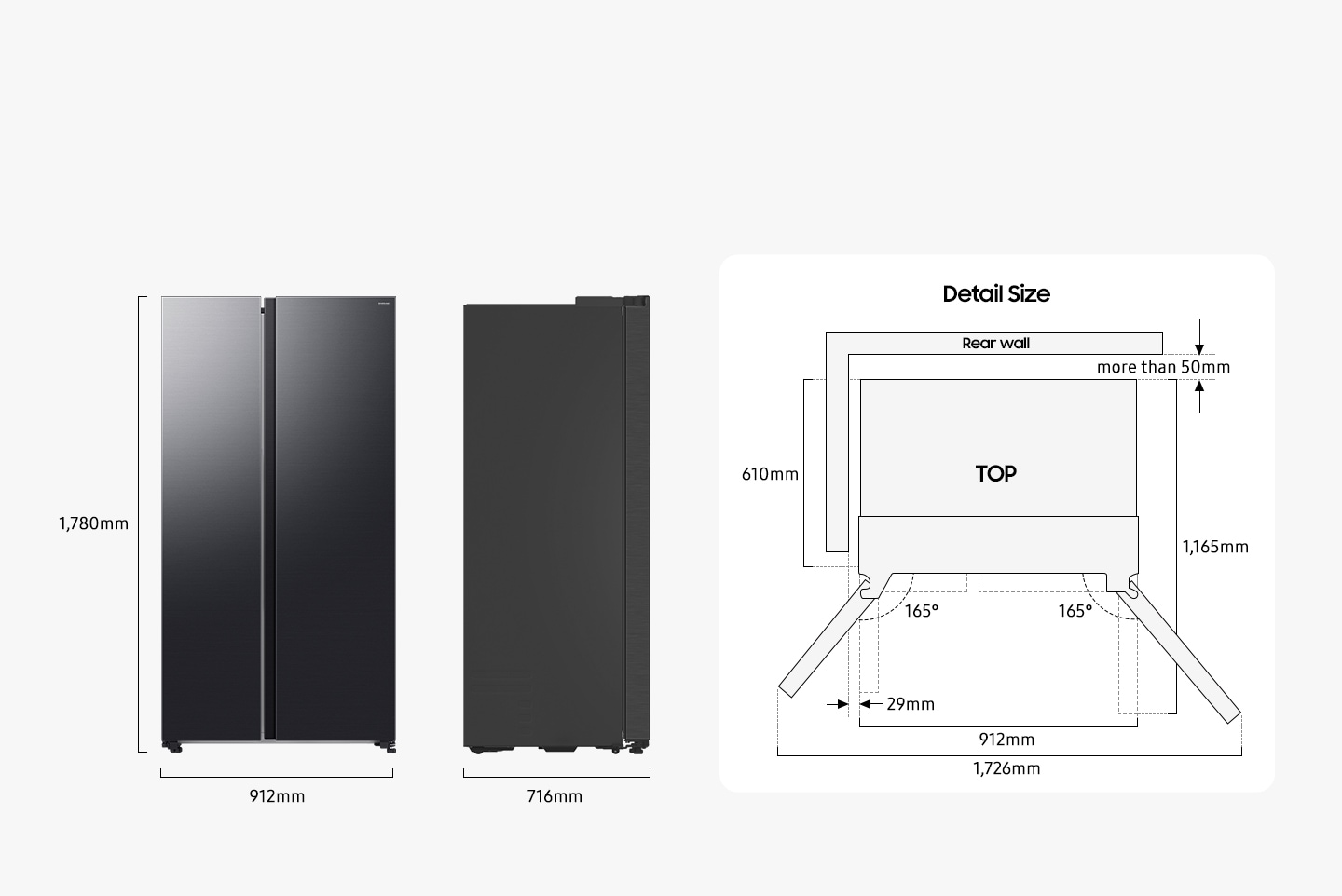 The refrigerator is 1,780mm high including the hinge, 912mm wide, and 716mm deep. Detailed sizes for installation are explained in the TOP view. Excluding door, the depth is 610mm. The both door can be opened 165 degrees maximum. When both doors are opened to the max, the total width is 1,726mm. When both doors are opened to 90 degrees, the total depth is 1,165mm. When installed, the refrigerator needs more than 50mm of space from the rear wall, and 29mm of space from the side walls.
