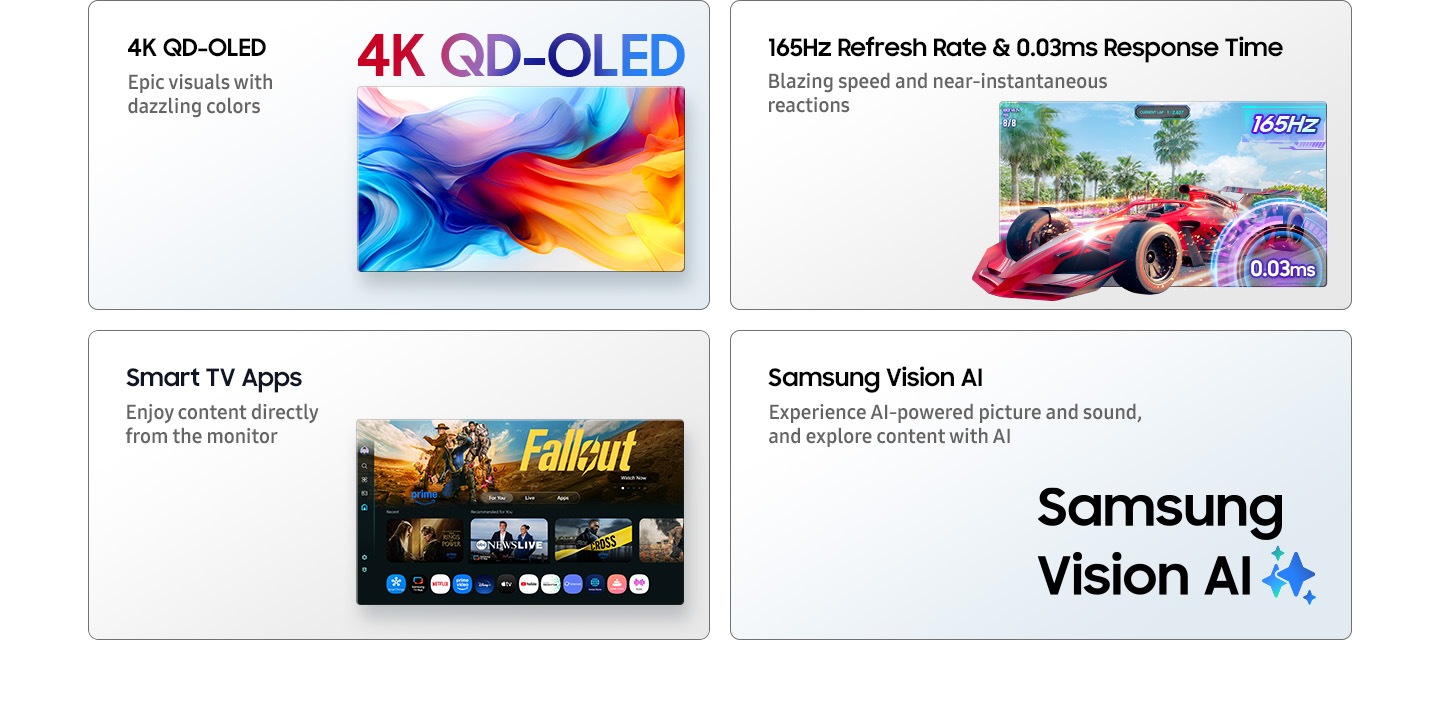 4K QD-OLED. Epic visuals with dazzling colors. Vibrant colors fill the screen. 165Hz Refresh Rate and 0.03ms Response Time. Blazing speed and near-instantaneous reactions. A red sports car zooming out of the screen. 165Hz and 0.03ms. Smart TV Apps. Enjoy content directly from the monitor. Main screen shows Smart TV apps page with various content and apps lined up. Samsung Vision AI. Experience AI-powered picture and sound, and explore content with AI. Samsung Vision AI logo.