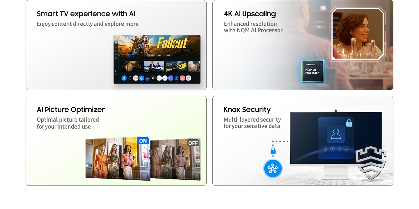 Smart TV experience with AI. Enjoy content directly and explore more with Click To Search. Main screen shows Smart TV apps page with various content and apps lined up. AI Picture Optimizer. Optimal picture tailored for your intended use. When AI Picture Optimizer is ON, the screen is bright, but when it is OFF, the screen is dimmed. SmartThings. Simple control for your smart home. A 3D Map View of home devices. Microwave, refrigerator and vacuum cleaner connected to SmartThings icon. Knox Security. Multi-layered security for your sensitive data. SmartThings links to the monitor. Monitor shows a secure login screen. Secured by Knox logo.