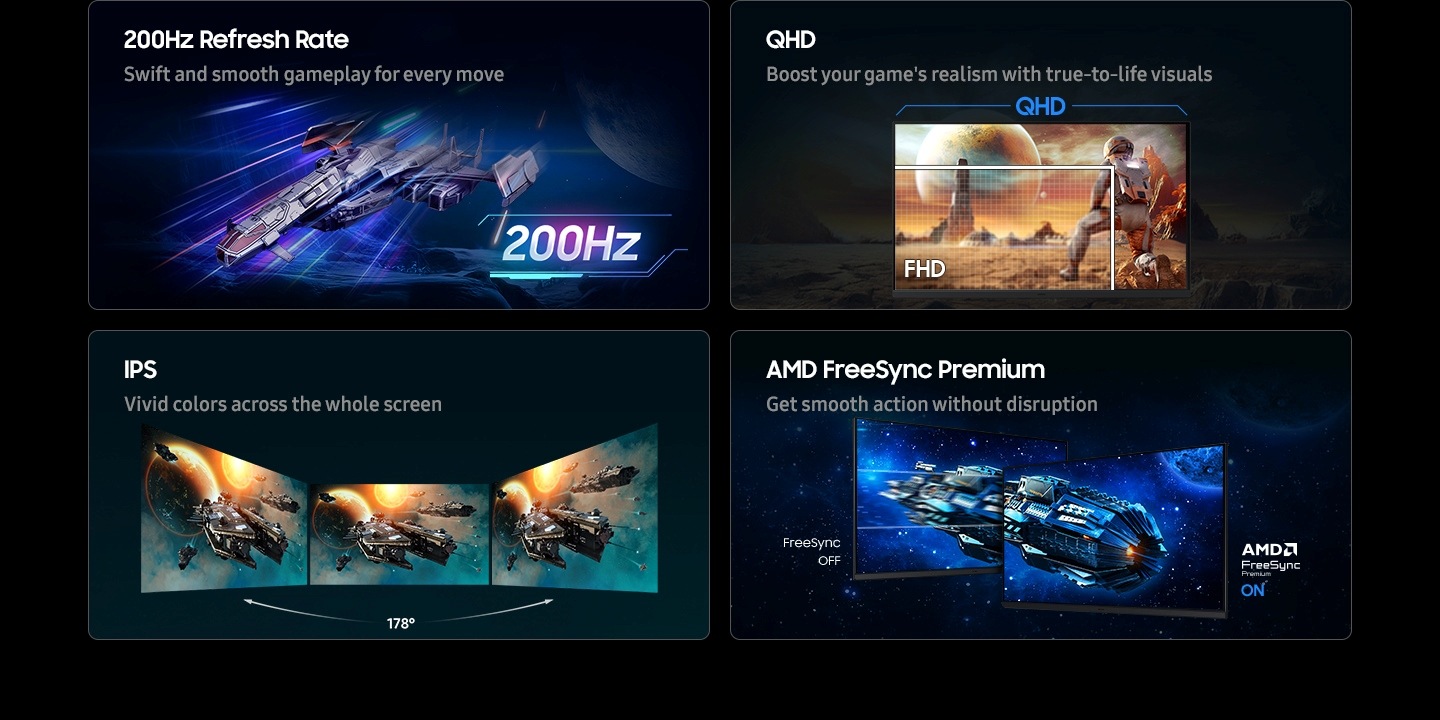 200Hz Refresh Rate. Swift and smooth gameplay for every move. QHD. Boost your game's realism with true-to-life visuals. QHD resolution shows a character watching a building from afar, and FHD resolution shows only a part of the character. IPS. Vivid colors across the whole screen. Three monitors placed side by side provide a viewing angle of 178°. AMD FreeSync Premium. Get smooth action without disruption. Two screens show a spaceship in space. FreeSync OFF shows a choppier image than AMD FreeSync Premium ON. AMD FreeSync Premium logo.