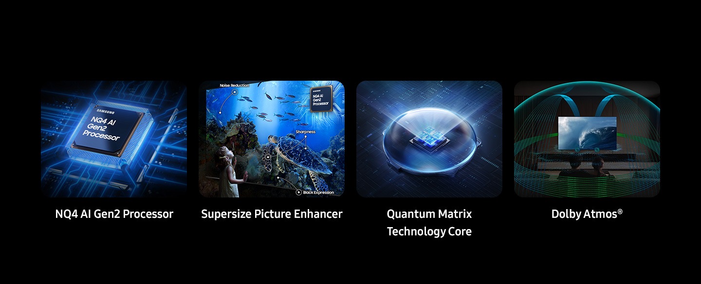 Samsung NQ4 AI Gen2 Processor. Supersize Picture Enhancer. Noise Reduction, Sharpness, Black Expression. Quantum Matrix Technology Core. Dolby Atmos®.