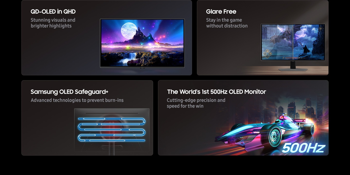 QD-OLED in QHD, Glare Free, Samsung OLED Safeguard+, The World's 1st 500Hz OLED Monitor. Stunning visuals and brighter highlights. Stay in the game without distraction. Advanced technologies to prevent burn-ins. Cutting-edge precision and speed for the win.