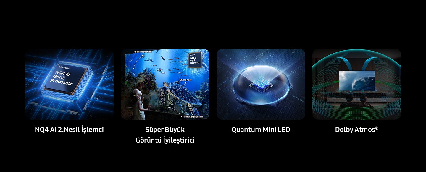 Samsung NQ4 AI 2. Nesil İşlemci. Süper Büyük Görüntü İyileştirici. Gürültü Önleyici, Keskinlik, Siyah Gösterme. Quantum Matrix Technology Core. Dolby Atmos®.