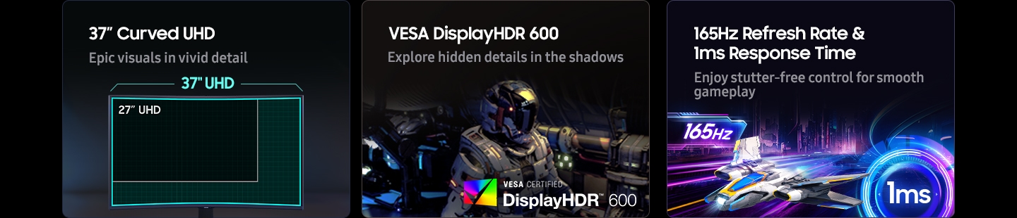 37 inç Kavisli UHD. Capcanlı detaylarla destansı görseller. 37 inç UHD monitör ile 27 inç UHD monitörün karşılaştırıldığı bir oyun kurulumu. VESA HDR (Yüksek Dinamik Aralıklı) Ekran 600. Gölgelerdeki gizli detayları keşfedin. VESA SERTİFİKALI HDR (Yüksek Dinamik Aralıklı) Ekran 600 logosu. 165 Hz Yenileme Hızı ve 1 ms Tepki Süresi. Kesintisiz kontrol ile akıcı bir oyun deneyimi.