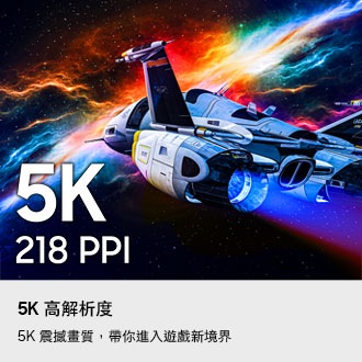 5K 高解析度。5K 震撼畫質，帶你進入遊戲新境界。高解析度 5K 具備 218 PPI 像素密度，呈現精細的太空船畫面。