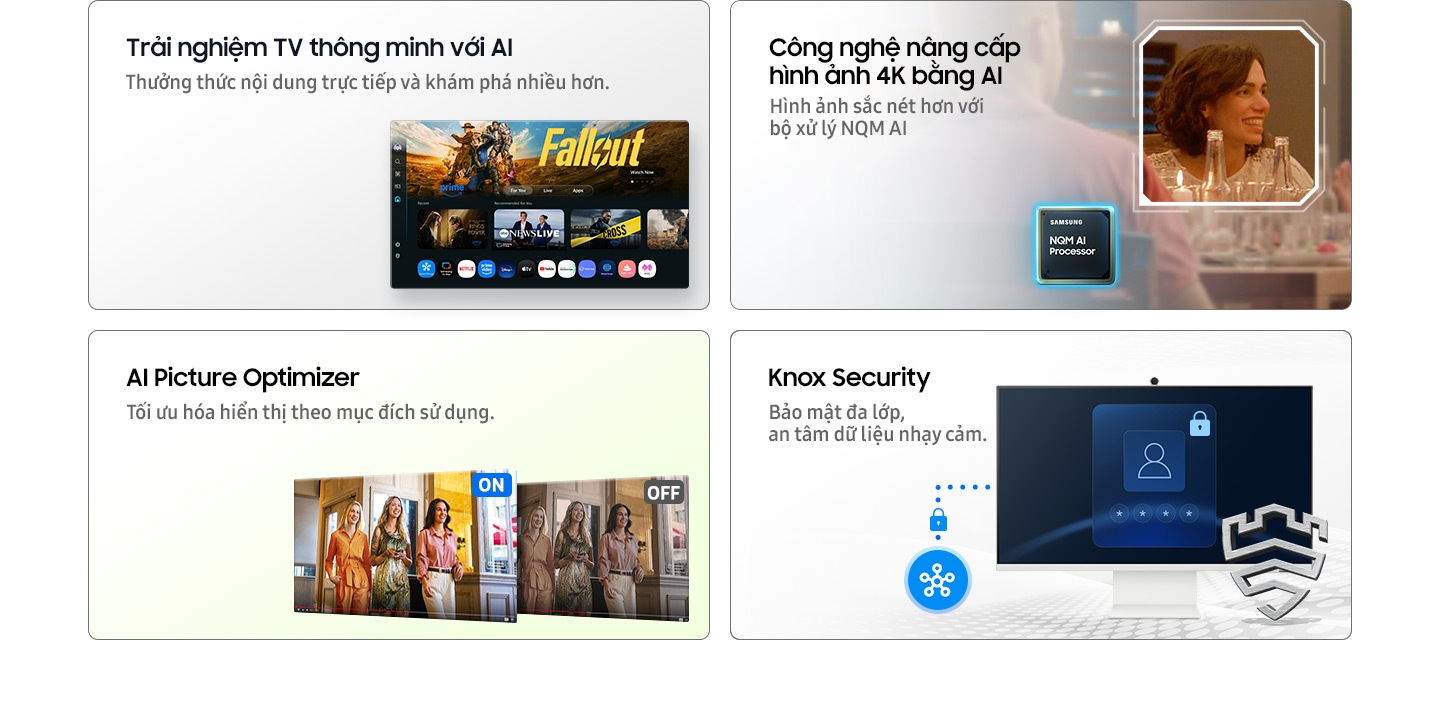 Khám phá nội dung dễ dàng hơn với AI. Thưởng thức nội dung trực tiếp và khám phá nhiều hơn . Màn hình chính hiển thị từ khóa và thông tin nội dung. Hình ảnh sắc nét hơn với Công nghệ nâng chuẩn 4K bằng AI, được nâng cấp bởi bộ xử lý NQM AI. Từng chi tiết, như hình ảnh cận cảnh của một người phụ nữ, được hiển thị rõ ràng và sống động. Công nghệ Tối ưu hình ảnh bởi AI tự động tối ưu hình ảnh theo từng nhu cầu sử dụng. Khi bật, màn hình trở nên sáng rõ và sắc nét; khi tắt, hình ảnh dịu nhẹ, phù hợp với từng ngữ cảnh hiển thị.  Dữ liệu quan trọng của bạn được bảo vệ an toàn với Knox Security — giải pháp bảo mật đa lớp giúp bạn an tâm sử dụng. SmartThings kết nối liền mạch với màn hình, hỗ trợ đăng nhập an toàn. Logo Secured by Knox hiển thị trên màn hình đăng nhập, khẳng định độ tin cậy tuyệt đối.