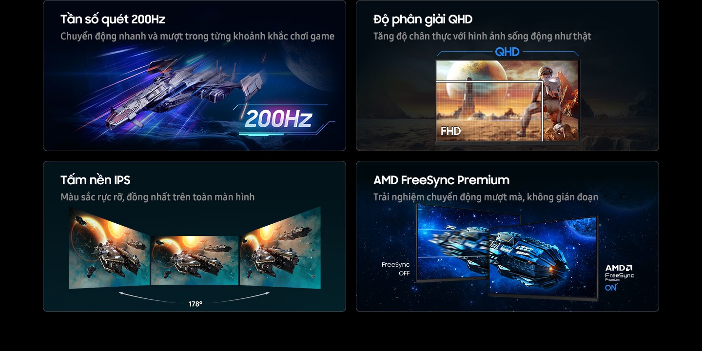 Tần số qu&eacute;t 200Hz: Từng chuyển động mượt m&agrave;, nhanh ch&oacute;ng cho mọi pha h&agrave;nh động. QHD: Tăng độ ch&acirc;n thực cho tr&ograve; chơi với h&igrave;nh ảnh sống động như thật. Ở độ ph&acirc;n giải QHD, nh&acirc;n vật quan s&aacute;t được to&agrave;n cảnh t&ograve;a nh&agrave; từ xa; c&ograve;n FHD chỉ hiển thị một phần nh&acirc;n vật. IPS: M&agrave;u sắc rực rỡ tr&ecirc;n to&agrave;n m&agrave;n h&igrave;nh. Ba m&agrave;n h&igrave;nh đặt cạnh nhau vẫn giữ được g&oacute;c nh&igrave;n rộng 178&deg;. AMD FreeSync Premium: Trải nghiệm chuyển động liền mạch, kh&ocirc;ng giật h&igrave;nh. Hai m&agrave;n h&igrave;nh minh họa cảnh t&agrave;u vũ trụ trong kh&ocirc;ng gian, trong đ&oacute; FreeSync OFF cho h&igrave;nh ảnh giật cục, c&ograve;n AMD FreeSync Premium ON cho h&igrave;nh ảnh mượt m&agrave;.