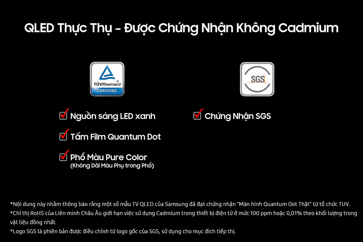 'Real QLED and Zero cadmium certified' on a black background. TUV Rheinland Certified logo with check boxes for Blue LED Light Source, Quantum Dot Sheet, and Pure Color Spectrum (No Side Lobe in the Spectrum). SGS logo wih check box for SGS Certification Mark Status. Disclaimers include This content was created to inform that certain Samsung QLED TVs obtained TUV's "Real Quantum Dot Display" certification. The EU RoHS Directive restricts the use of cadmium in electronic equipment to 100 ppm or 0.01% by weight in homogeneous materials. The SGS logo is a variation of the original SGS logo for marketing purposes.