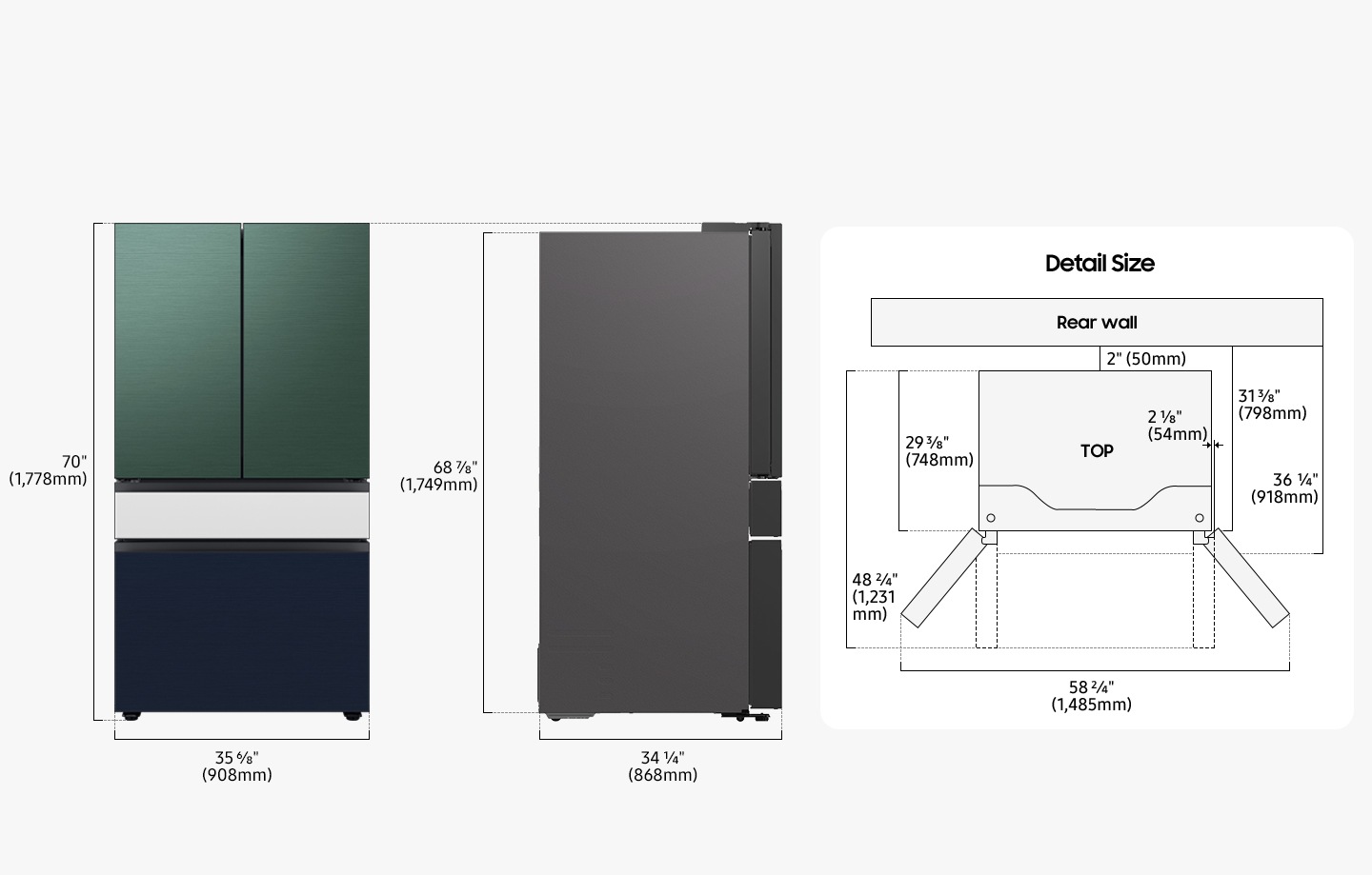 The refrigerator is 70inches(1,778mm) in height including the door, 35 6/8inches(908mm) in width, 34¼“(868mm) in depth, and 68⅞inches(1,749mm) in height excluding the door from the rear. When installing, the refrigerator must be at least 2inches(50mm) away from the back wall. The depth including the space between the refrigerator and the back wall and the refrigerator body is 31 3⁄8 inches(798mm), and the depth including the space between the refrigerator and the back wall and the refrigerator body and the refrigerator door is 36 1⁄4inches(918mm). The depth of installed refrigerator including the door closed is 29 3⁄8 inches(748mm), and the depth of the installed refrigerator including the door opened to 90 degrees is 48 2⁄4 inches(1,231mm) and the refrigerator door also protrudes 21/8 inches from the refrigerator body.  The width when both doors are fully opened is 58 2⁄4 inches(1,485mm).