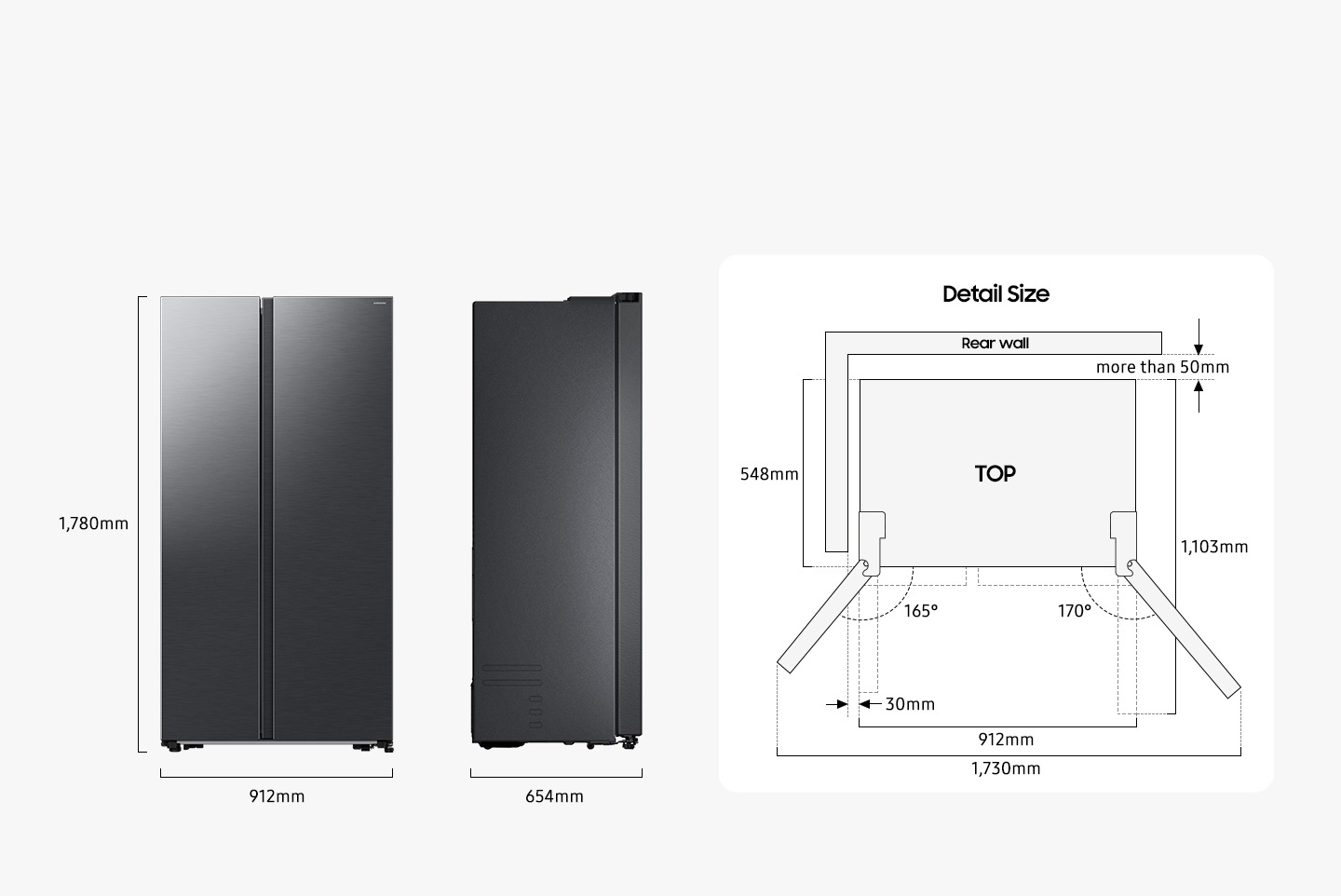 The refrigerator is 1,780mm high including the hinge, 912mm wide, and 654mm deep. Detailed sizes for installation are explained in the TOP view. Excluding door, the depth is 548mm. The freezer door can be opened 165 degrees maximum and the fridge door can be opened 170 degrees maximum. When both doors are opened to the max, the total width is 1,730mm. When both doors are opened to 90 degrees, the total depth is 1,103mm. When installed, the refrigerator needs more than 50mm of space from the rear wall, and 30mm of space from the side walls.