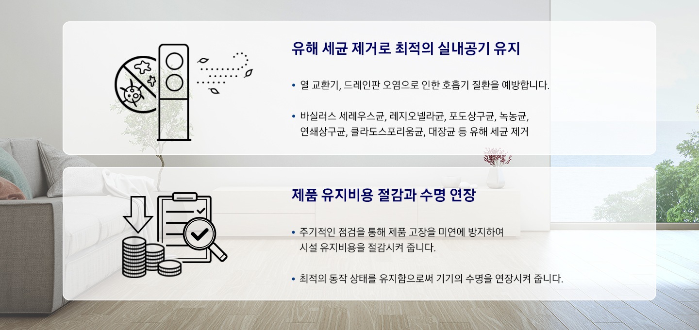에어컨의 이물질 제거는 물론 뛰어난 살균력으로 깨끗하고 안전한 최적의 실내환경을 제공합니다. 제품 유지 비용 절감과 수명 연장 - 주기적인 점검을 통해 제품 고장을 미연에 방지하여 시설 유지비용을 절감시켜 줍니다. 최적의 동작 상태를 유지함으로써 기기의 수명을 연장시켜 줍니다.