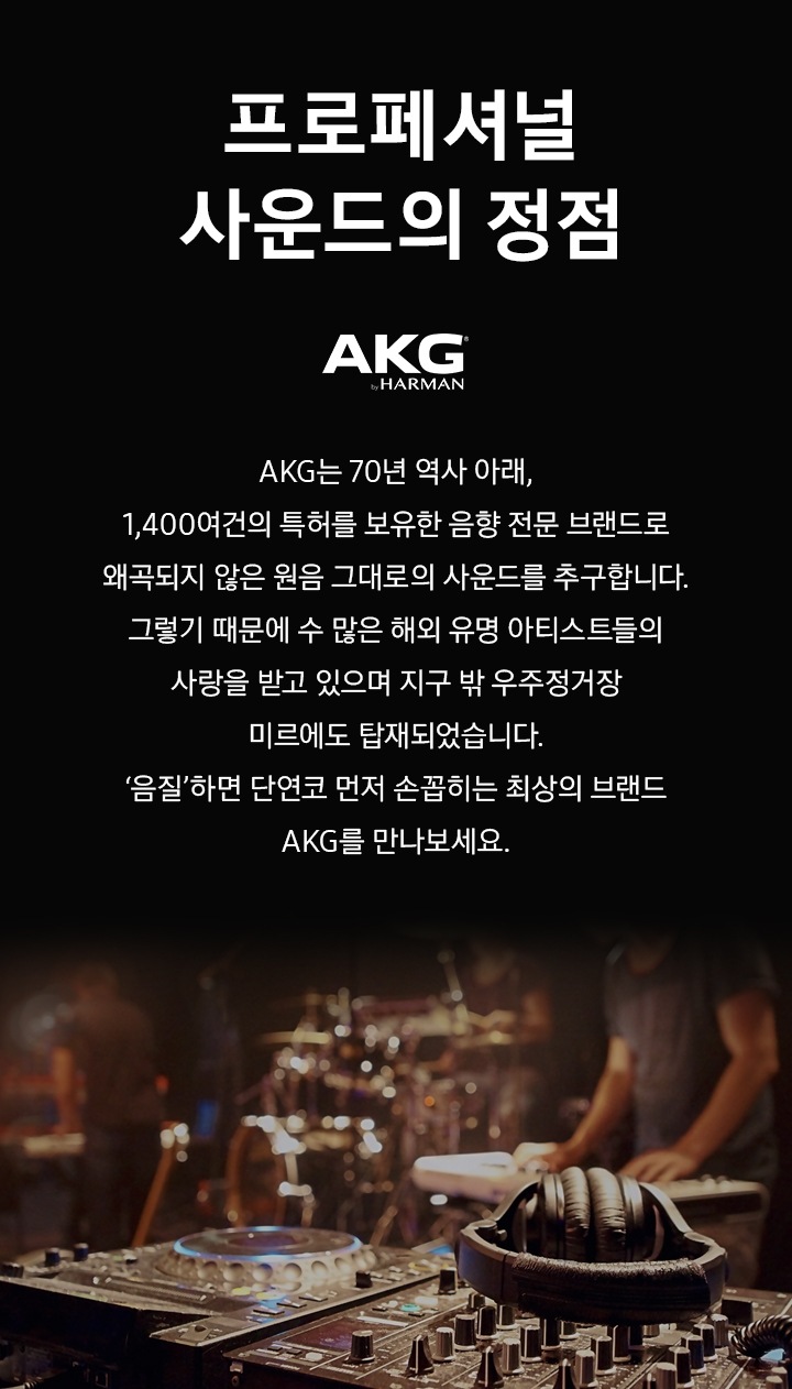 원폰트 적용. 프로페셔널 사운드의 정점 AKG. AKG는 70년 역사 아래, 1,400여건의 특허를 보유한 음향 전문 브랜드로 왜곡되지 않은 원음 그대로의 사운드를 추구합니다. 그렇기 때문에 수 많은 해외 유명 아티스트들의 사랑을 받고 있으며 지구 밖 우주정거장 미르에도 탑재되었습니다. '음질' 하면 단연코 먼저 손꼽히는 최상의 브랜드 AKG를 만나보세요.