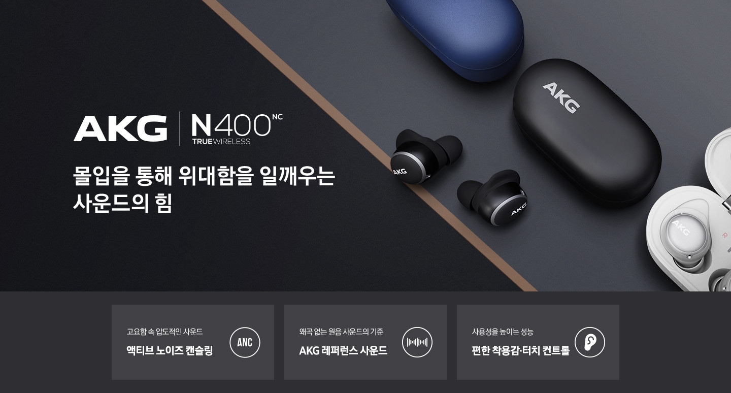 네이비, 블랙, 화이트 3개의 제품 컬러의 N400 제품이 놓여져 있습니다. 옆에 AKG N400 NC 로고가 보여지고, 슬로건 '몰입을 통해 위대함을 일깨우는 사운드의 힘' 이 적혀 있습니다. POD 1 고요함 속 압도적인 사운드, 액티브 노이즈 캔슬링. ANC 로고 아이콘이 보여지고 있습니다.  POD 2 왜곡 없는 원음 사운드의 기준 AKG 레퍼런스 사운드. 레퍼런스 사운드 아이콘이 보여지고 있습니다. POD 3 사용성 높이는 성능, 편한 착용감, 터치 컨트롤. 귀모양의 아이콘이 보여지고 있습니다.