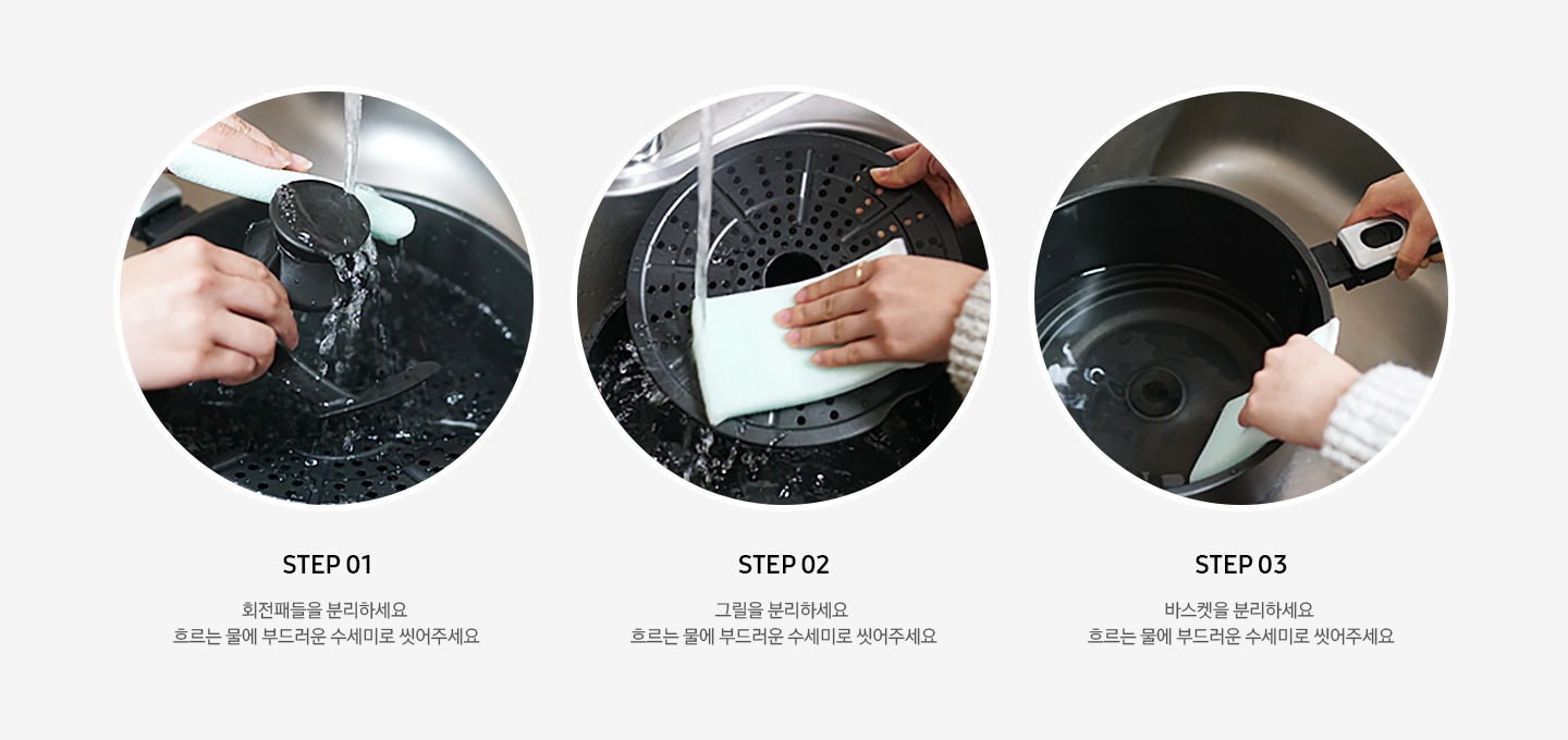 왼쪽부터 세척 방법이 3단계로 나뉘어 사진과 문구로 설명되어있습니다. STEP 01 회전패들을 분리하세요. 흐르는 물에 부드러운 수세미로 씻어주세요. STEP 02 그릴을 분리하세요. 흐르는 물에 부드러운 수세미로 씻어주세요. STEP 03 바스켓을 분리하세요. 흐르는 물에 부드러운 수세미로 씻어주세요.
