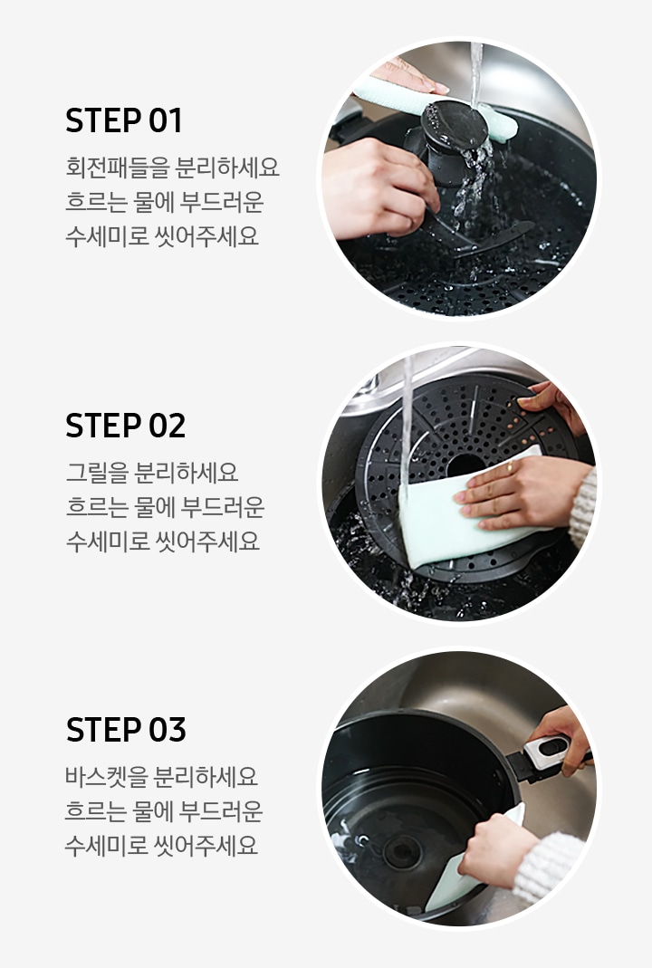 왼쪽부터 세척 방법이 3단계로 나뉘어 사진과 문구로 설명되어있습니다. STEP 01 회전패들을 분리하세요. 흐르는 물에 부드러운 수세미로 씻어주세요. STEP 02 그릴을 분리하세요. 흐르는 물에 부드러운 수세미로 씻어주세요. STEP 03 바스켓을 분리하세요. 흐르는 물에 부드러운 수세미로 씻어주세요.