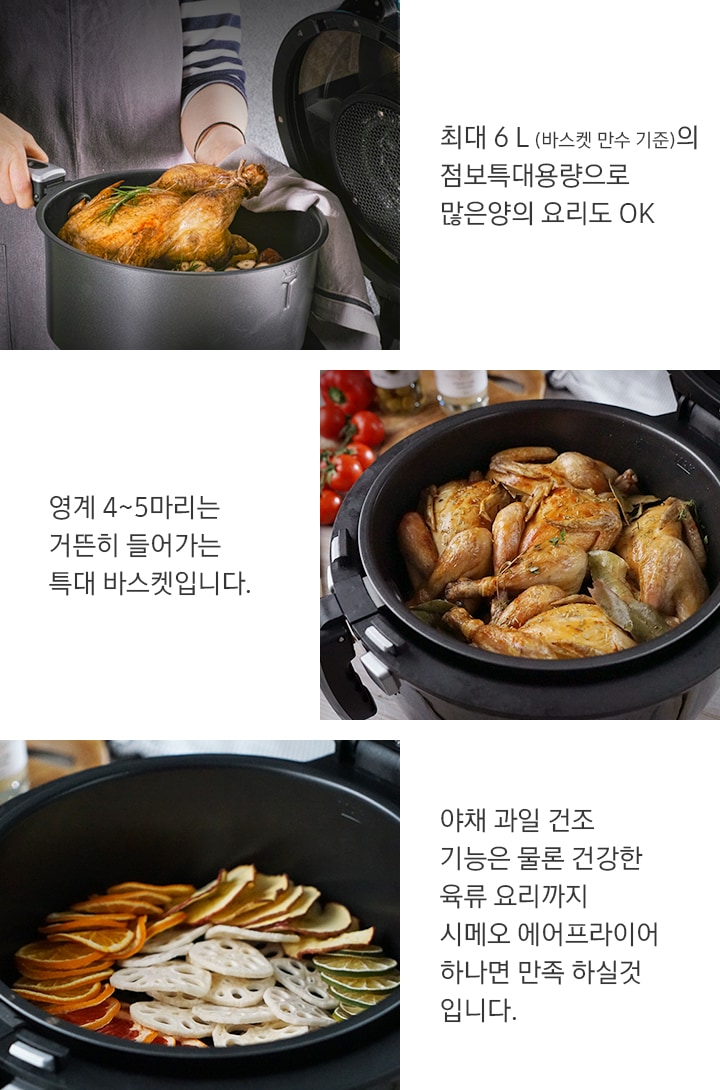 좌측부터 에어프라이어의 넓은 용량을 표현하는 이미지와 문구가 기재되어있습니다.6 L (바스켓 만수 기준)의 점보특대용량으로 많은양의 요리도 OK. 영계 4~5마리는 거뜬히 들어가는 특대 바스켓입니다. 야채 과일 건조 기능은 물론 건강한 육류 요리까지 시메오 에어프라이어 하나면 만족 하실것 입니다.