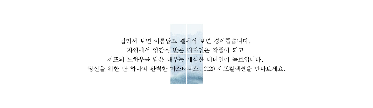 멀리서 보면 아름답고 곁에서 보면 경이롭습니다. 자연에서 영감을 받은 디자인은 작품이 되고 셰프의 노하우를 담은 내부는 세심한 디테일이 돋보입니다. 당신을 위한 단 하나의 완벽한 마스터피스, 2020 셰프컬렉션을 만나보세요.