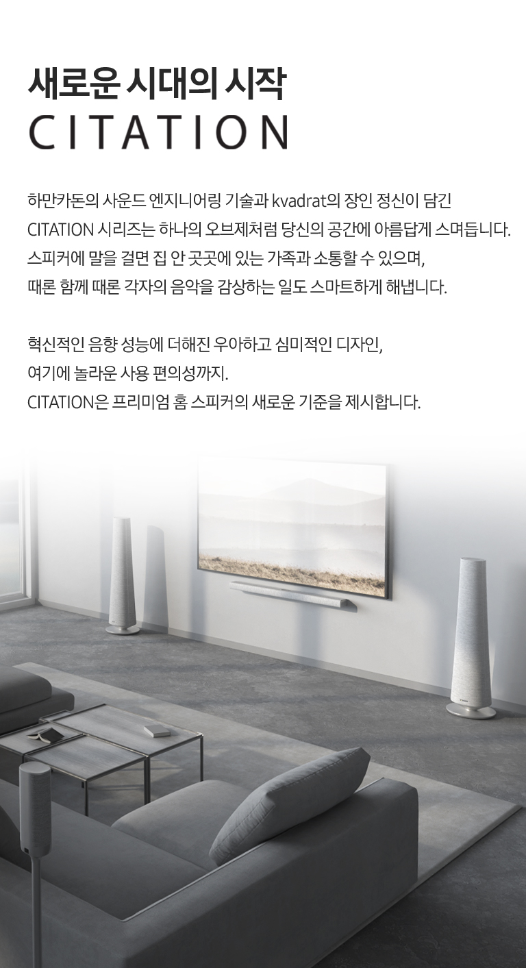 Harman의 Heritage를 대표하는 모델 라인업, Citation. 오랜 시간이 지나도 변함없는 세련되고 심미적인 디자인. 천연 울 소재 대표 브랜드 Kvadrat과 공동 개발한 AudioMix 소재. 그 안에 담긴 디자인적, 사운드적 질감의 디테일. 때론 목소리로 때론 스크린을 터치하는 제스처 만으로 손쉽게 제어하는 편리한 사용성. 스피커를 더할수록 높아지는 음악적 즐거움까지. Citation으로 변화될 새로운 일상을 만나보세요.