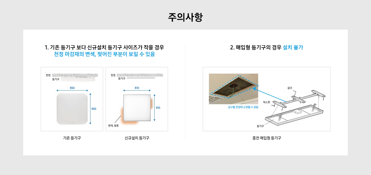 주의사항 1. 기존 등기구보다 신규 설치 사이즈가 작을 경우 천정 마감재의 변색, 찢어진 부분이 보일 수 있음 2. 매입형 등기구의 경우 설치 불가