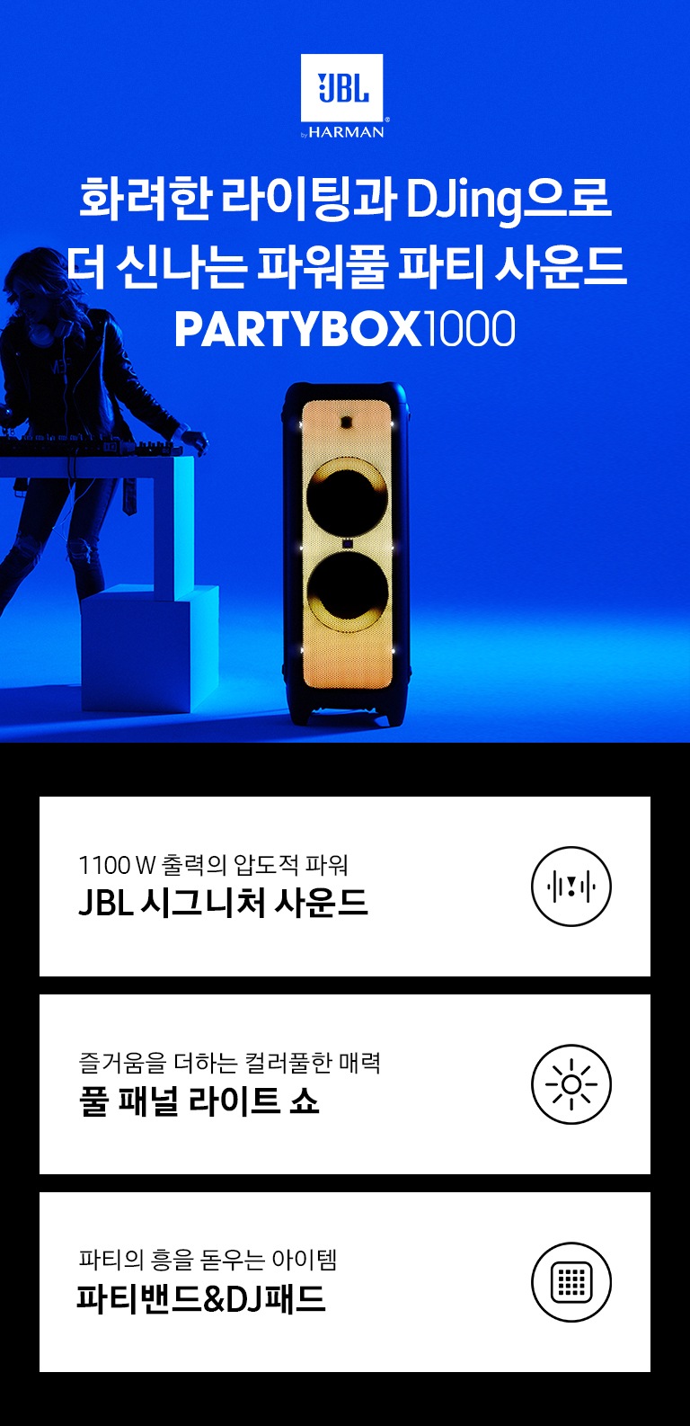 파란 배경 앞에서 여성이 디제잉을 하고 있습니다. 오른쪽에는 PARTYBOX 1000 파티 스피커가 주황색 라이트가 켜진 상태로 있습니다. 화려한 라이팅과 Djing으로 더 신나는 파워풀 파티 사운드 PARTYBOX 1000 KV입니다. 하단 3POD에는 1100 W 출력의 압도적 파워 JBL 시크니처 사운드 문구와 원 안에 음파모양이 들어간 아이콘, 즐거움을 더하는 컬러풀한 매력 풀 패널 라이트 쇼 문구와 원 안에 해 모양이 들어간 아이콘, 파티의 흥을 돋우는 아이템 파티밴드&DJ패드 문구와 원 안에 DJ패드 모양이 들어간 아이콘이 있습니다.
