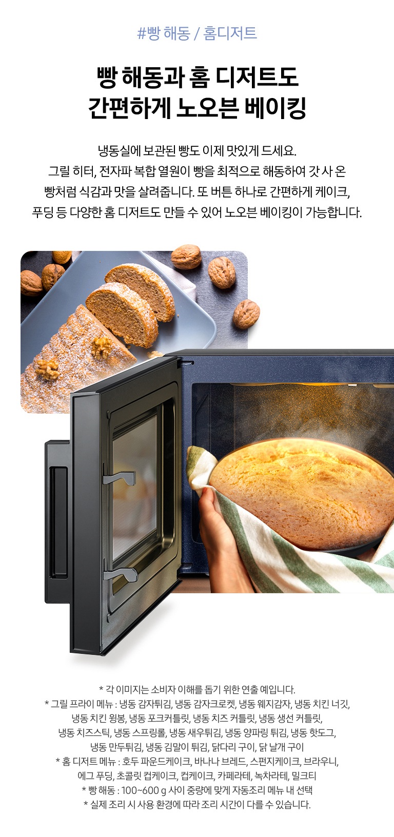 빵 해동 / 홈디저트 빵해동과 홈 디저트도 간편하게 노오븐 베이킹 냉동실에 보관된 빵도 이제 맛있게 드세요. 그릴 히터, 전자파 복합 열원이 빵을 최적으로 해동하여 갓 사 온 빵처럼 식감과 맛을 살려줍니다. 또 버튼 하나로 간편하게 케이크, 푸딩 등 다양한 홈 디저트도 만들 수 있어 노오븐 베이킹이 가능합니다. 라는 문구와 아래 제품에서 갓 조리되어 김이 나는 빵을 꺼내는 모습과 호두 케이크가 차려진 모습이 보여집니다. 